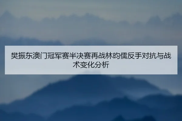樊振东澳门冠军赛半决赛再战林昀儒反手对抗与战术变化分析